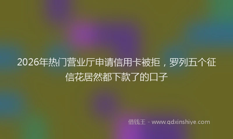 2026年热门营业厅申请信用卡被拒，罗列五个征信花居然都下款了的口子