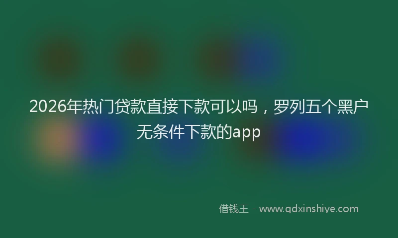 2026年热门贷款直接下款可以吗，罗列五个黑户无条件下款的app