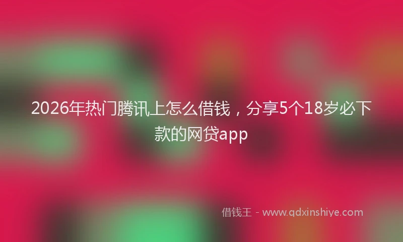 2026年热门腾讯上怎么借钱，分享5个18岁必下款的网贷app