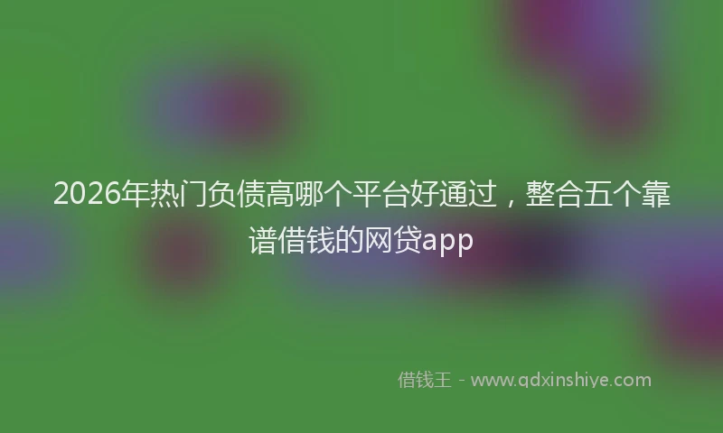 2026年热门负债高哪个平台好通过，整合五个靠谱借钱的网贷app