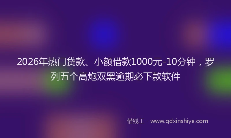 2026年热门贷款、小额借款1000元-10分钟，罗列五个高炮双黑逾期必下款软件