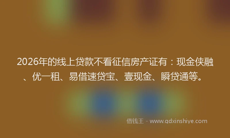 2026年的线上贷款不看征信房产证有：现金侠融、优一租、易借速贷宝、壹现金、瞬贷通等。
