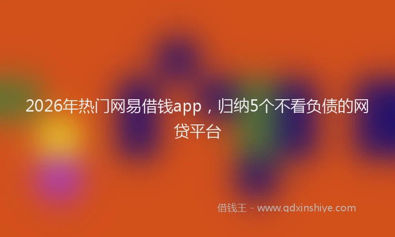 2026年热门网易借钱app，归纳5个不看负债的网贷平台