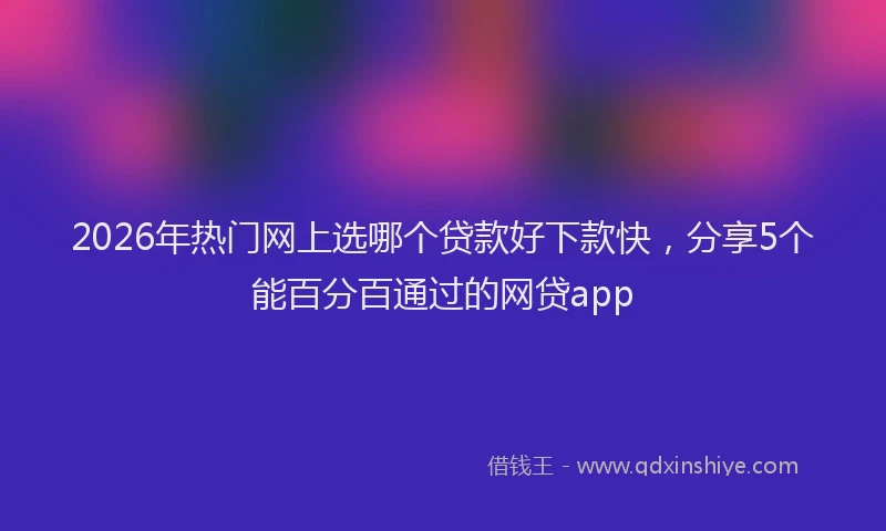 2026年热门网上选哪个贷款好下款快，分享5个能百分百通过的网贷app
