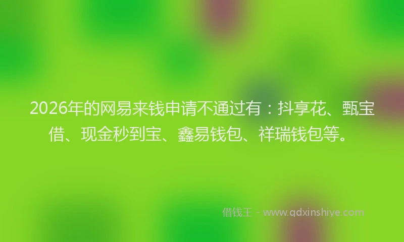 2026年的网易来钱申请不通过有：抖享花、甄宝借、现金秒到宝、鑫易钱包、祥瑞钱包等。