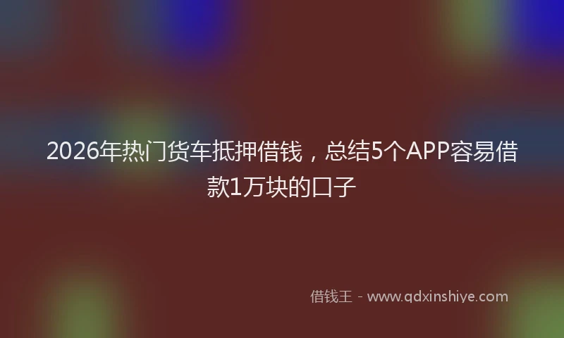 2026年热门货车抵押借钱，总结5个APP容易借款1万块的口子