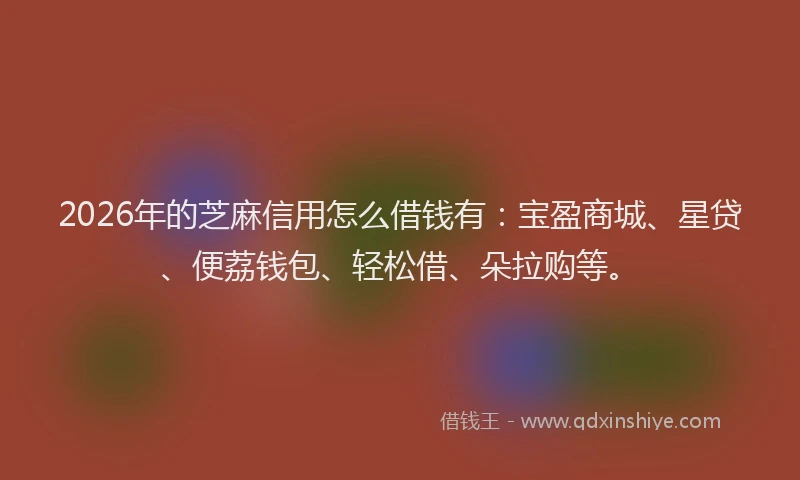 2026年的芝麻信用怎么借钱有：宝盈商城、星贷、便荔钱包、轻松借、朵拉购等。