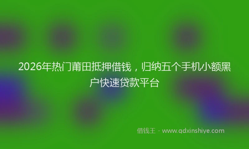 2026年热门莆田抵押借钱，归纳五个手机小额黑户快速贷款平台