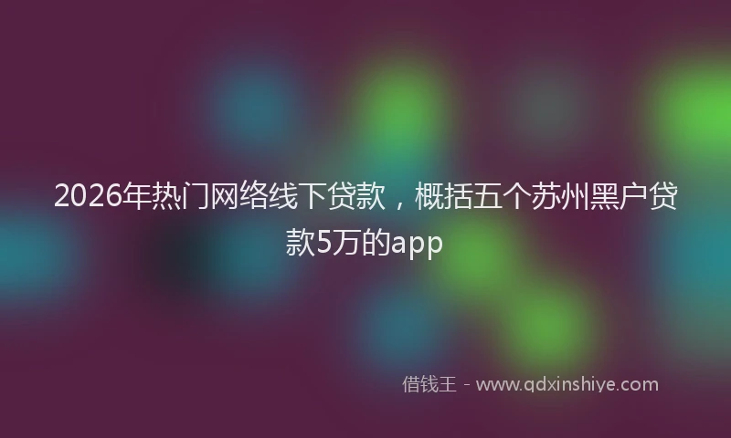 2026年热门网络线下贷款,概括五个苏州黑户贷款5万的app