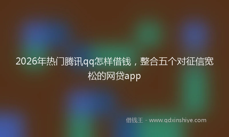 2026年热门腾讯qq怎样借钱，整合五个对征信宽松的网贷app