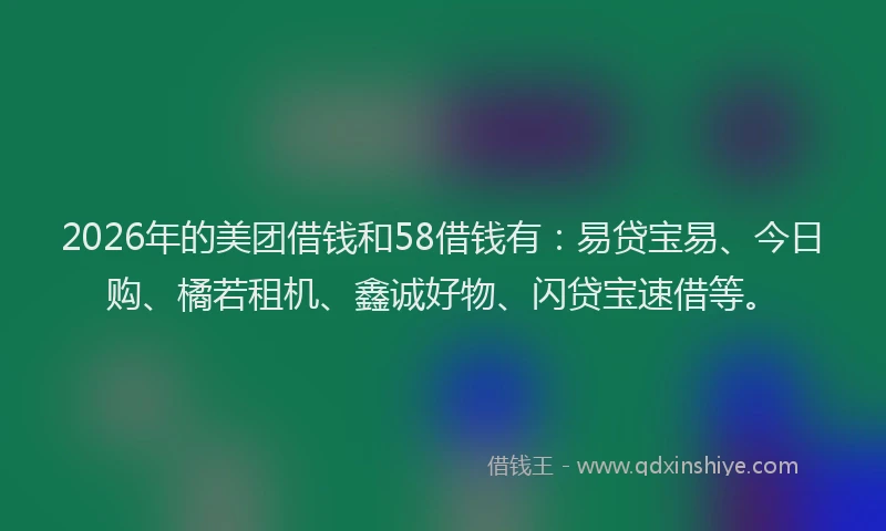 2026年的美团借钱和58借钱有：易贷宝易、今日购、橘若租机、鑫诚好物、闪贷宝速借等。