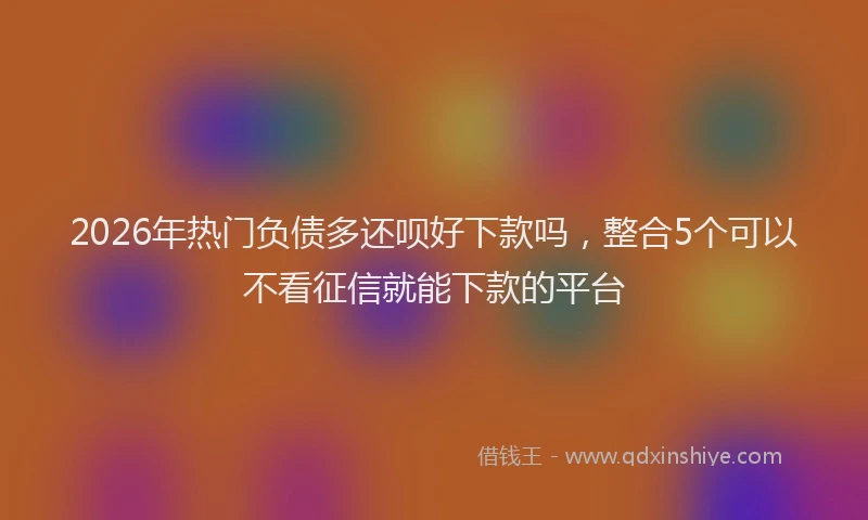 2026年热门负债多还呗好下款吗，整合5个可以不看征信就能下款的平台