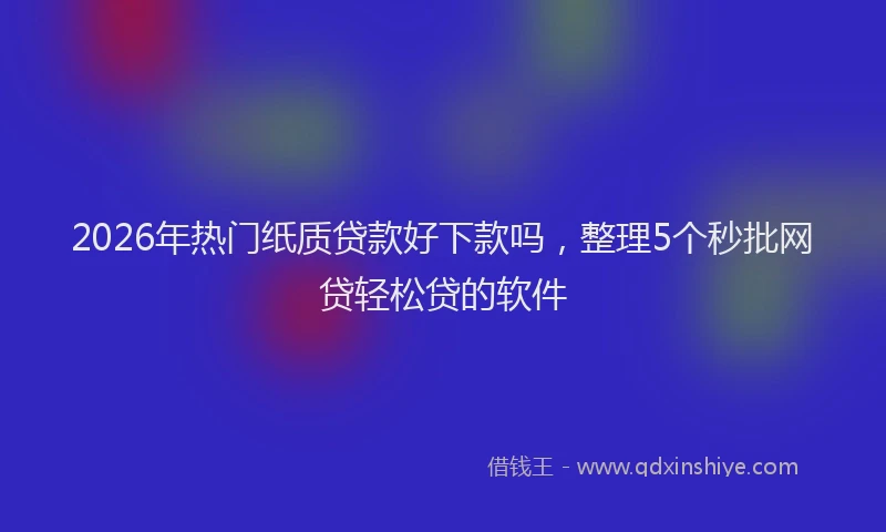 2026年热门纸质贷款好下款吗，整理5个秒批网贷轻松贷的软件