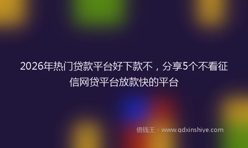 2026年热门贷款平台好下款不，分享5个不看征信网贷平台放款快的平台