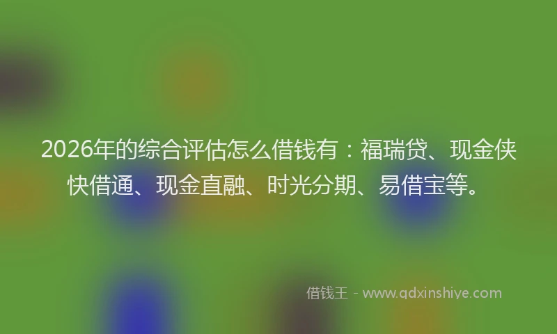 2026年的综合评估怎么借钱有：福瑞贷、现金侠快借通、现金直融、时光分期、易借宝等。