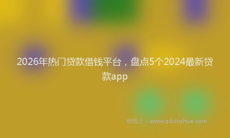 2026年热门贷款借钱平台，盘点5个2024最新贷款app