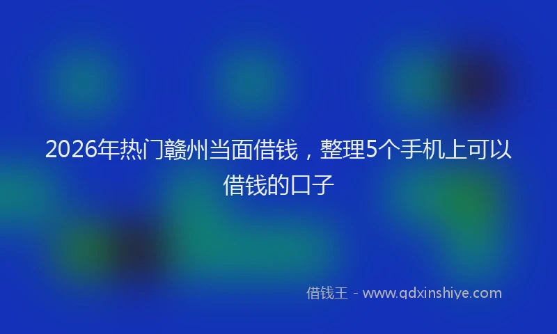 2026年热门赣州当面借钱，整理5个手机上可以借钱的口子