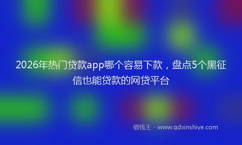 2026年热门贷款app哪个容易下款，盘点5个黑征信也能贷款的网贷平台