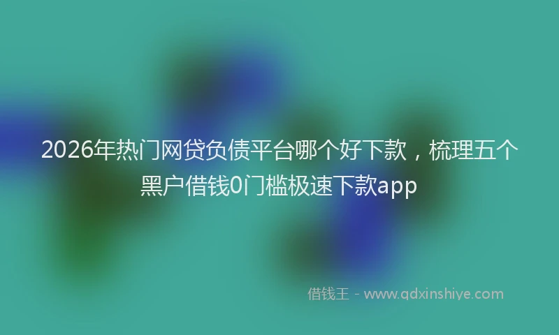 2026年热门网贷负债平台哪个好下款,梳理五个黑户借钱0门槛极速下款app