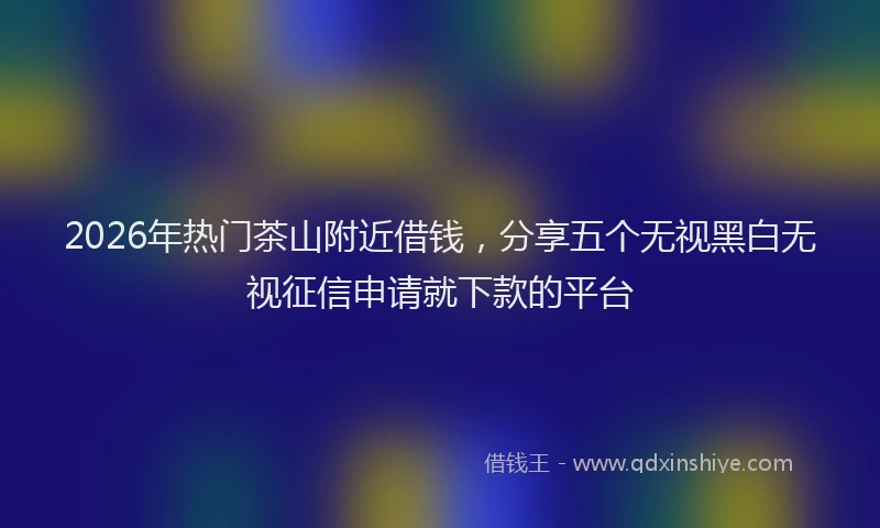 2026年热门茶山附近借钱,分享五个无视黑白无视征信申请就下款的平台