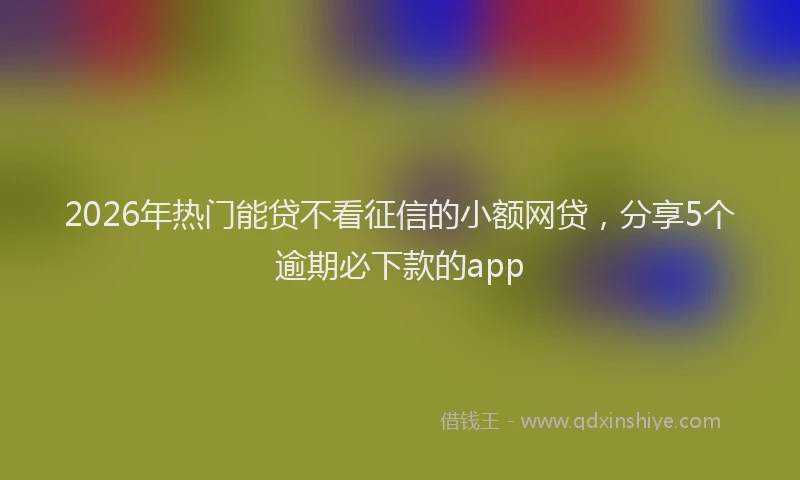 2026年热门能贷不看征信的小额网贷，分享5个逾期必下款的app