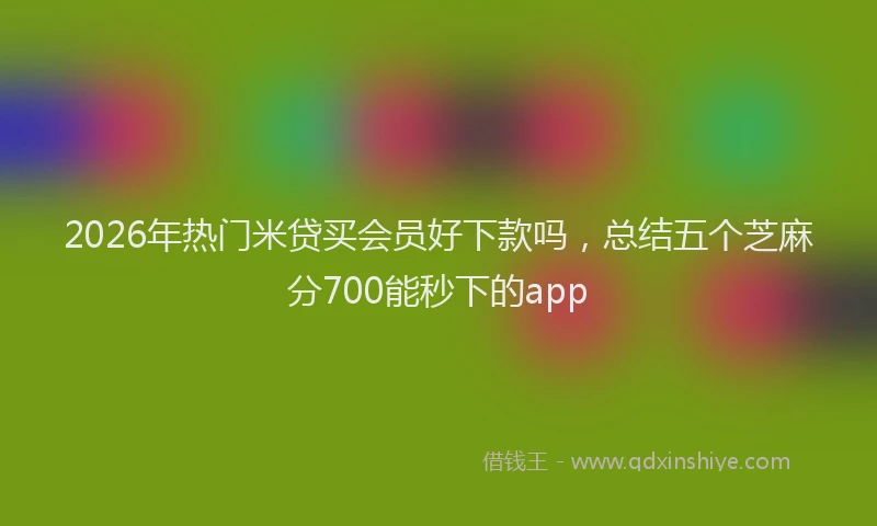 2026年热门米贷买会员好下款吗，总结五个芝麻分700能秒下的app