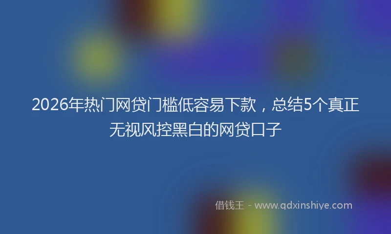 2026年热门网贷门槛低容易下款，总结5个真正无视风控黑白的网贷口子
