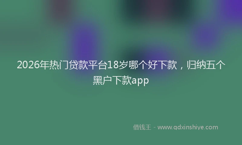 2026年热门贷款平台18岁哪个好下款，归纳五个黑户下款app