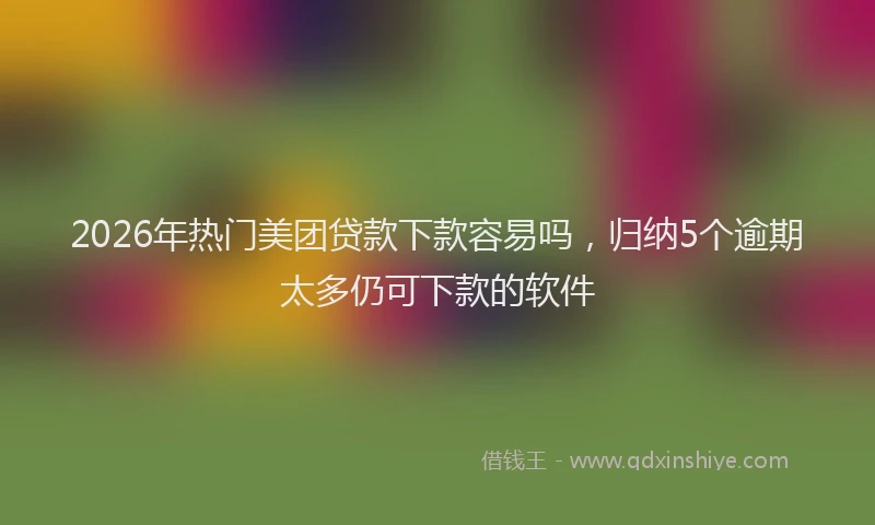 2026年热门美团贷款下款容易吗，归纳5个逾期太多仍可下款的软件