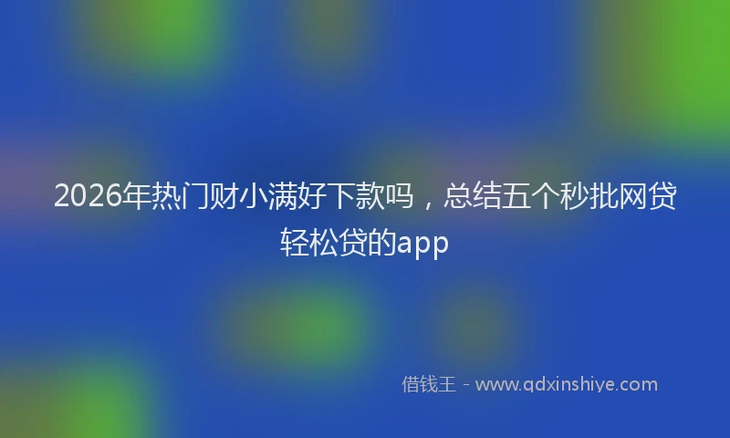 2026年热门财小满好下款吗，总结五个秒批网贷轻松贷的app