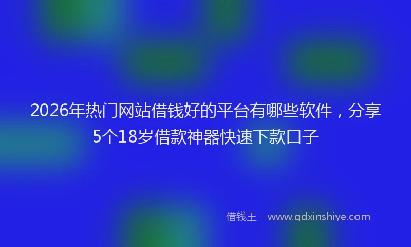 2026年热门网站借钱好的平台有哪些软件，分享5个18岁借款神器快速下款口子