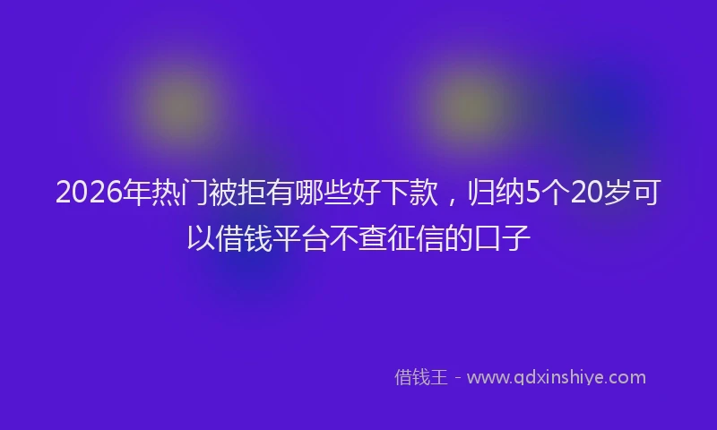 2026年热门被拒有哪些好下款，归纳5个20岁可以借钱平台不查征信的口子