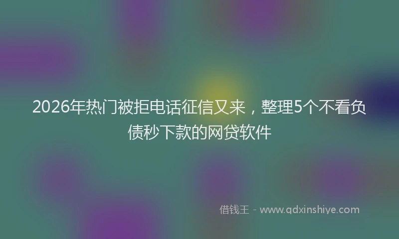 2026年热门被拒电话征信又来,整理5个不看负债秒下款的网贷软件