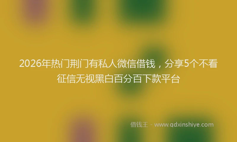 2026年热门荆门有私人微信借钱，分享5个不看征信无视黑白百分百下款平台