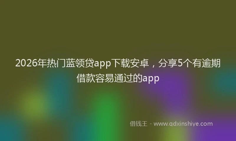 2026年热门蓝领贷app下载安卓,分享5个有逾期借款容易通过的app