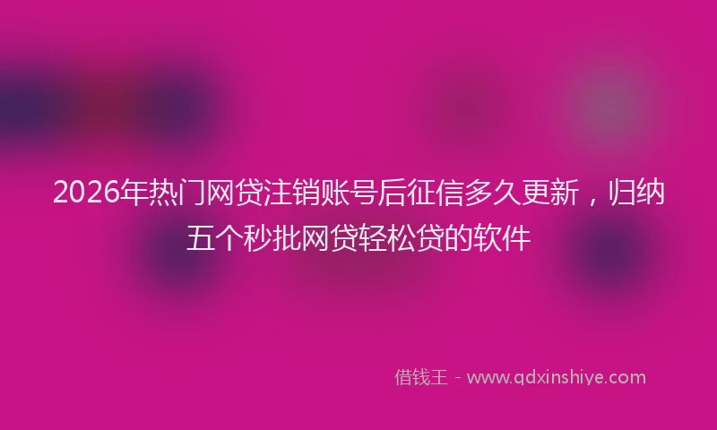 2026年热门网贷注销账号后征信多久更新，归纳五个秒批网贷轻松贷的软件