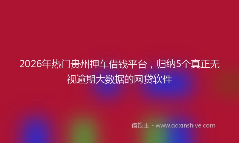 2026年热门贵州押车借钱平台，归纳5个真正无视逾期大数据的网贷软件