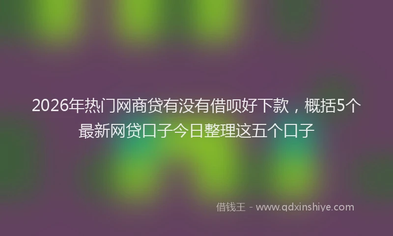 2026年热门网商贷有没有借呗好下款,概括5个最新网贷口子今日整理这五个口子
