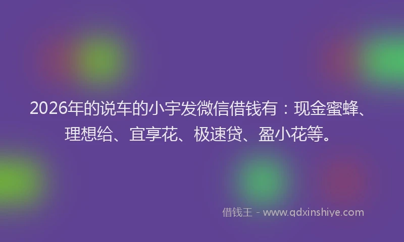 2026年的说车的小宇发微信借钱有：现金蜜蜂、理想给、宜享花、极速贷、盈小花等。