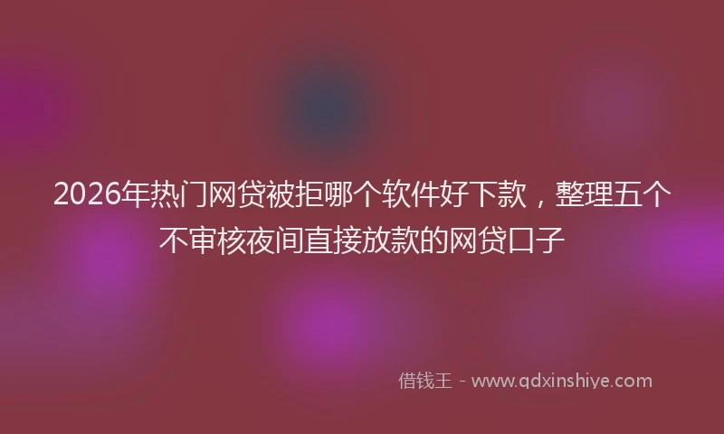 2026年热门网贷被拒哪个软件好下款，整理五个不审核夜间直接放款的网贷口子
