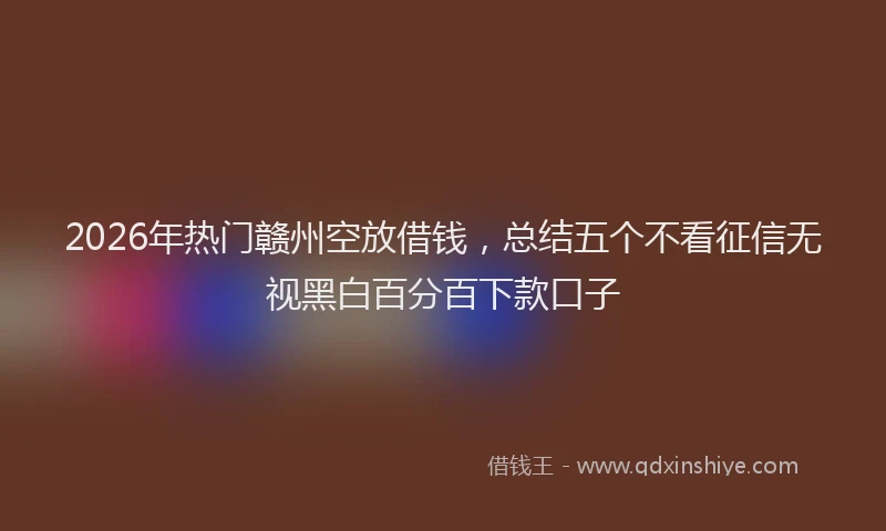 2026年热门赣州空放借钱，总结五个不看征信无视黑白百分百下款口子