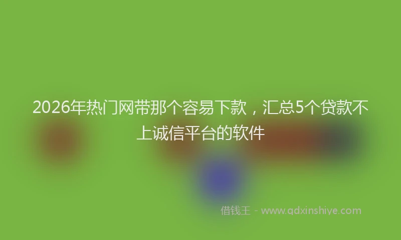 2026年热门网带那个容易下款，汇总5个贷款不上诚信平台的软件