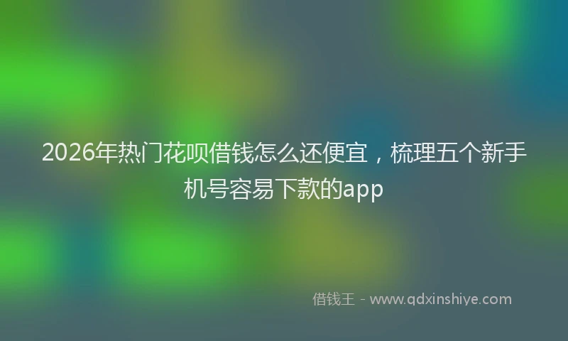 2026年热门花呗借钱怎么还便宜，梳理五个新手机号容易下款的app