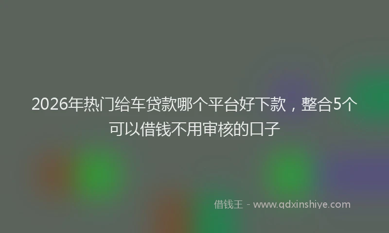 2026年热门给车贷款哪个平台好下款，整合5个可以借钱不用审核的口子
