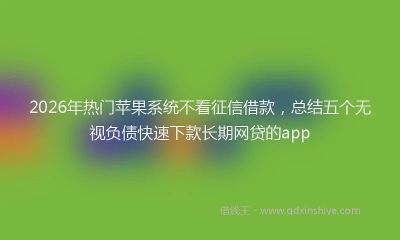 2026年热门苹果系统不看征信借款,总结五个无视负债快速下款长期网贷的app