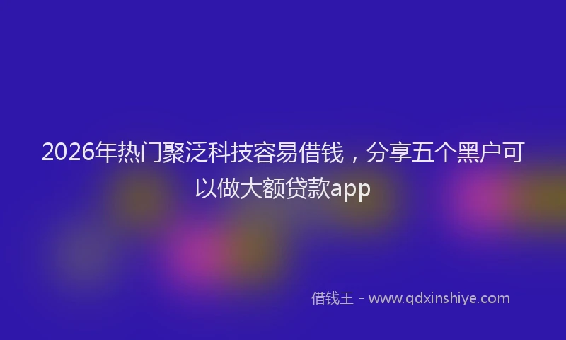2026年热门聚泛科技容易借钱，分享五个黑户可以做大额贷款app