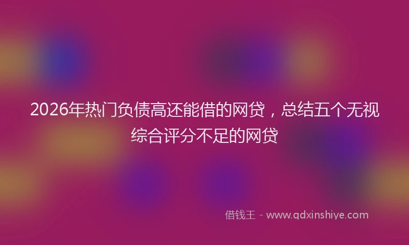 2026年热门负债高还能借的网贷，总结五个无视综合评分不足的网贷