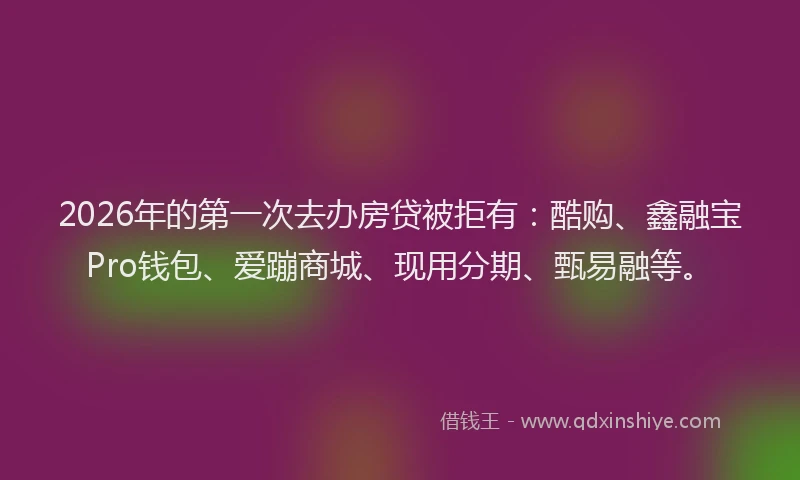 2026年的第一次去办房贷被拒有：酷购、鑫融宝Pro钱包、爱蹦商城、现用分期、甄易融等。