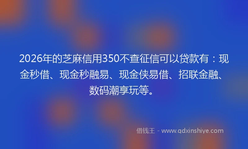 2026年的芝麻信用350不查征信可以贷款有：现金秒借、现金秒融易、现金侠易借、招联金融、数码潮享玩等。