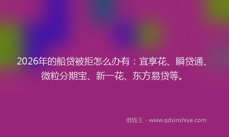2026年的船贷被拒怎么办有：宜享花、瞬贷通、微粒分期宝、新一花、东方易贷等。